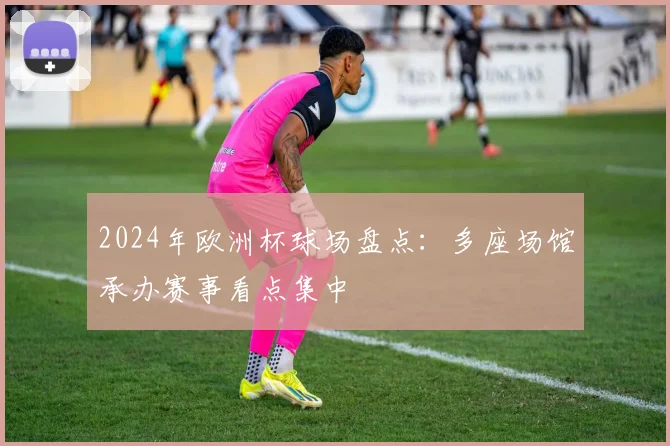 2024年欧洲杯球场盘点：多座场馆承办赛事看点集中