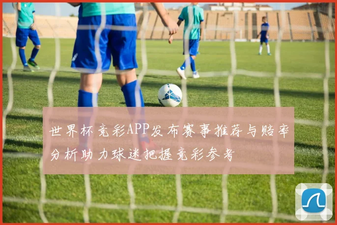 世界杯竞彩APP发布赛事推荐与赔率分析助力球迷把握竞彩参考