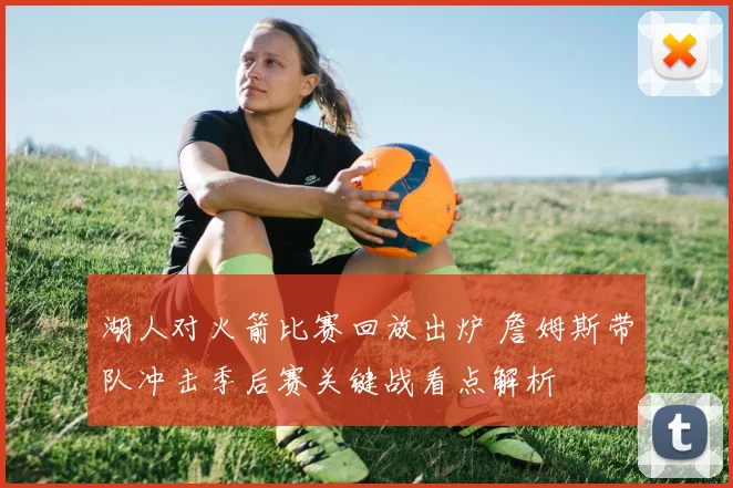 湖人对火箭比赛回放出炉 詹姆斯带队冲击季后赛关键战看点解析