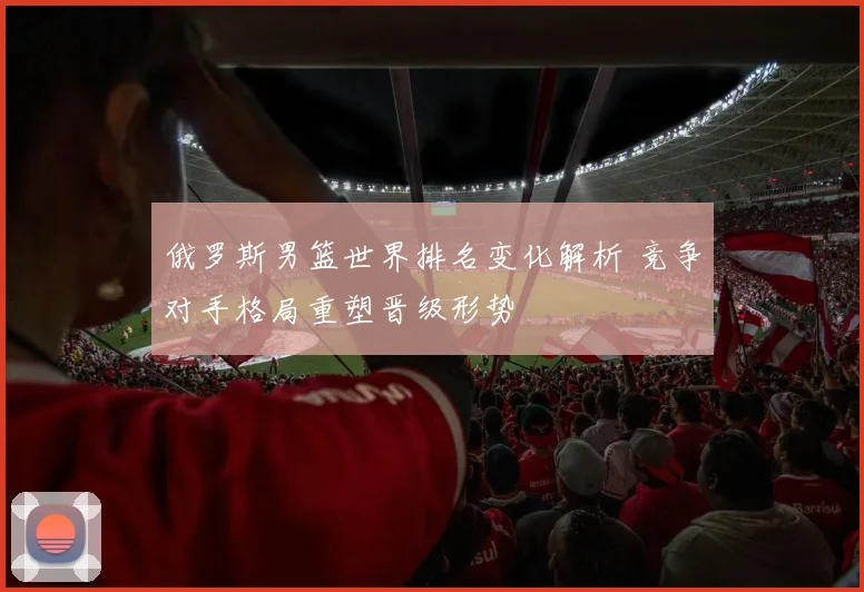 俄罗斯男篮世界排名变化解析 竞争对手格局重塑晋级形势