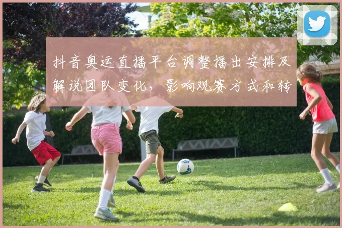 抖音奥运直播平台调整播出安排及解说团队变化,影响观赛方式和转播权益