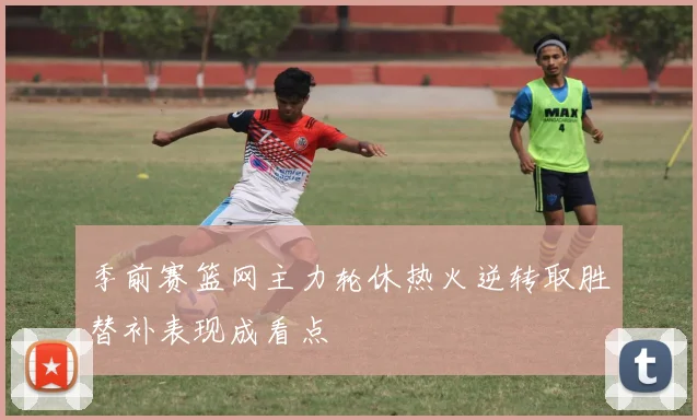 季前赛篮网主力轮休热火逆转取胜替补表现成看点