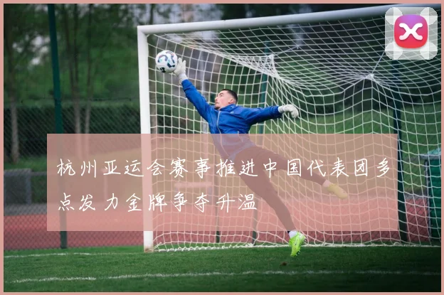 杭州亚运会赛事推进中国代表团多点发力金牌争夺升温