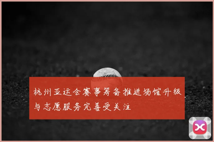杭州亚运会赛事筹备推进场馆升级与志愿服务完善受关注