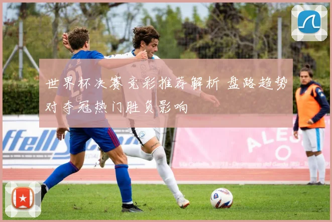 世界杯决赛竞彩推荐解析 盘路趋势对夺冠热门胜负影响