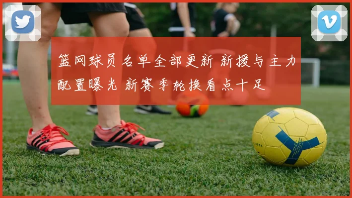 篮网球员名单全部更新 新援与主力配置曝光 新赛季轮换看点十足