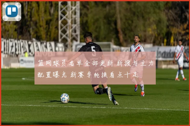 篮网球员名单全部更新 新援与主力配置曝光 新赛季轮换看点十足