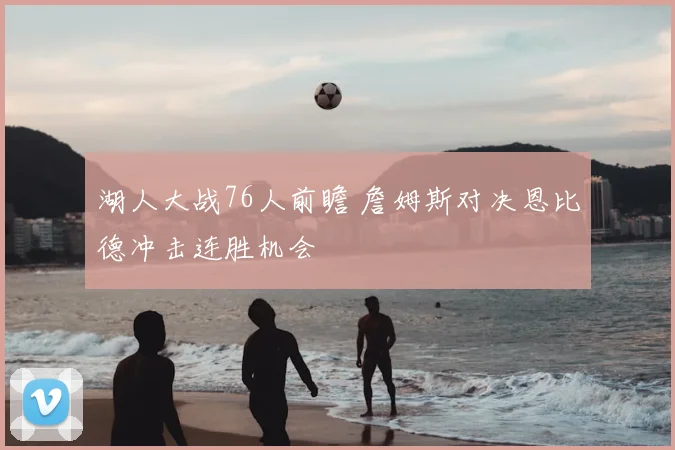 湖人大战76人前瞻 詹姆斯对决恩比德冲击连胜机会