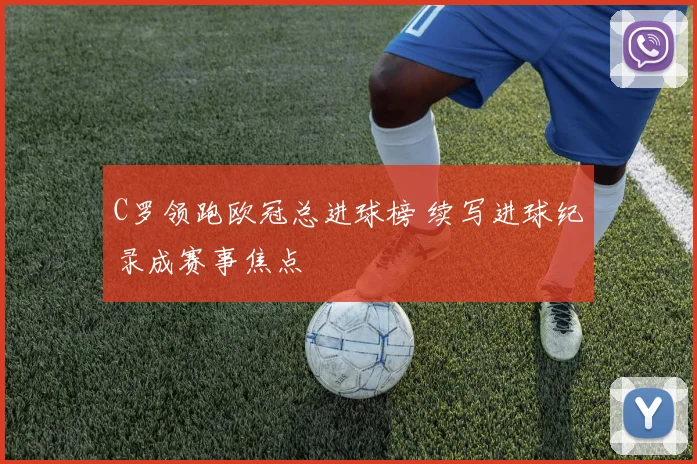 C罗领跑欧冠总进球榜 续写进球纪录成赛事焦点