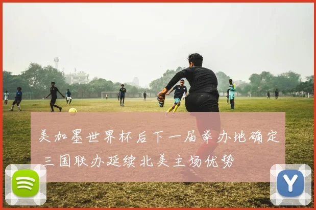 美加墨世界杯后下一届举办地确定 三国联办延续北美主场优势