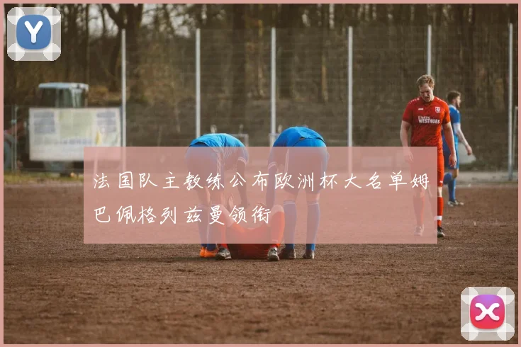 法国队主教练公布欧洲杯大名单姆巴佩格列兹曼领衔