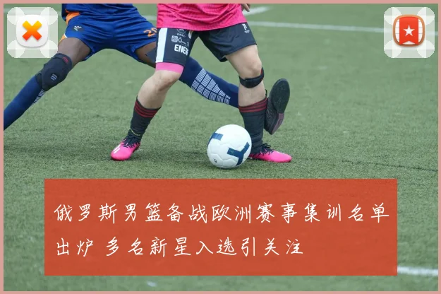 俄罗斯男篮备战欧洲赛事集训名单出炉 多名新星入选引关注