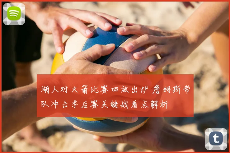 湖人对火箭比赛回放出炉 詹姆斯带队冲击季后赛关键战看点解析
