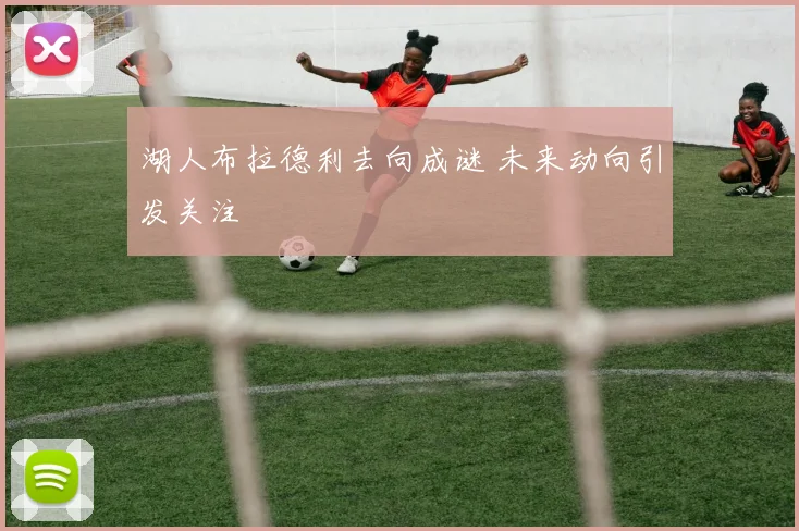 湖人布拉德利去向成谜 未来动向引发关注