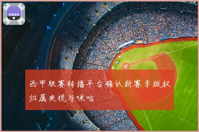 西甲联赛转播平台确认新赛季版权归属央视与咪咕