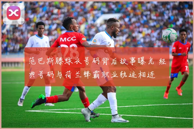 范巴斯滕球衣号码背后故事曝光 经典号码与荷兰锋霸职业轨迹相连