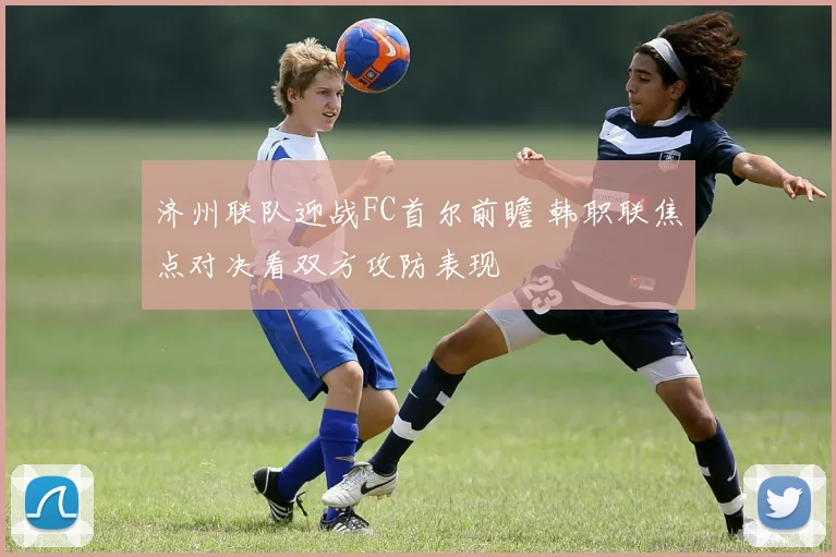 济州联队迎战FC首尔前瞻 韩职联焦点对决看双方攻防表现