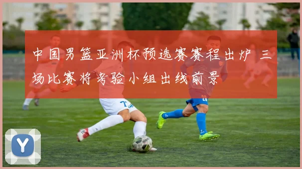 中国男篮亚洲杯预选赛赛程出炉 三场比赛将考验小组出线前景