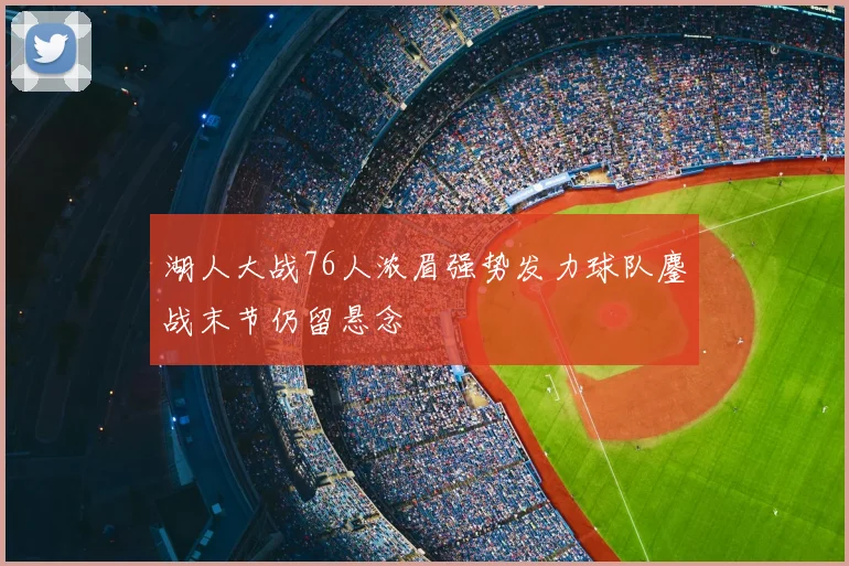 湖人大战76人浓眉强势发力球队鏖战末节仍留悬念