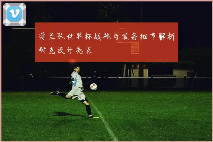 荷兰队世界杯战袍与装备细节解析耐克设计亮点