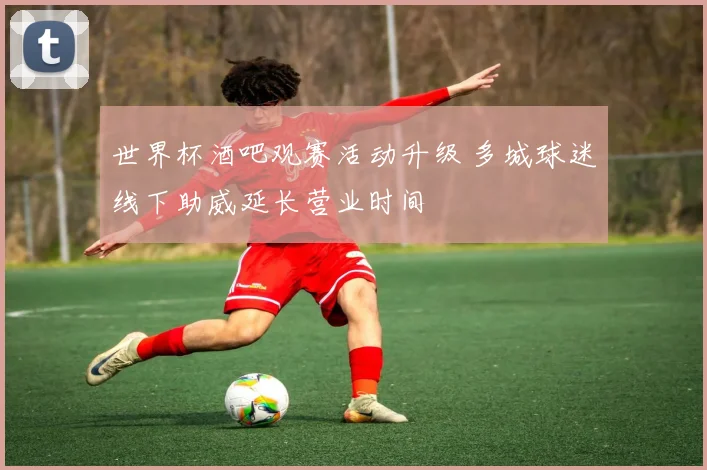 世界杯酒吧观赛活动升级 多城球迷线下助威延长营业时间