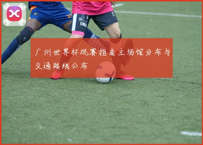 广州世界杯观赛指南主场馆分布与交通路线公布