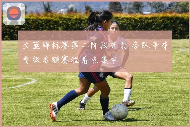 女篮锦标赛第二阶段开打 各队争夺晋级名额赛程看点集中