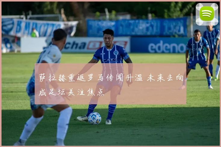 萨拉赫重返罗马传闻升温 未来去向成足坛关注焦点