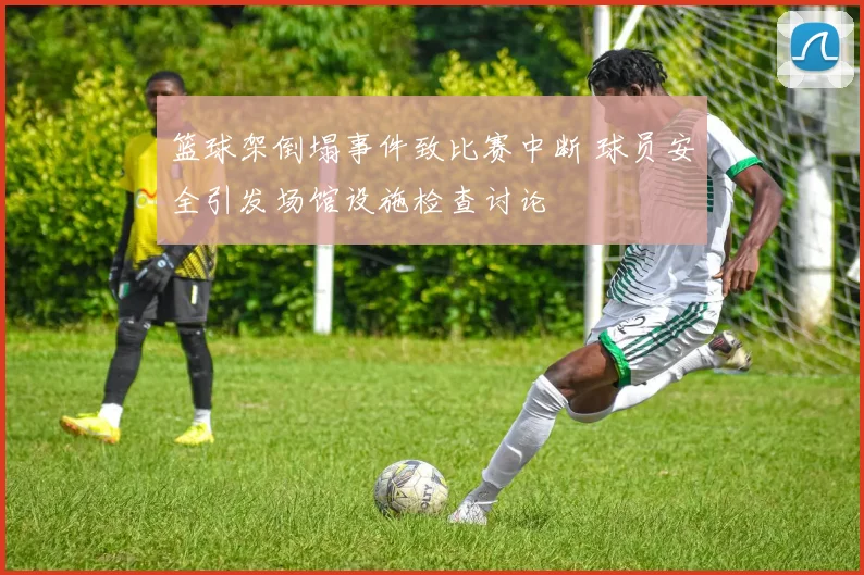 篮球架倒塌事件致比赛中断 球员安全引发场馆设施检查讨论