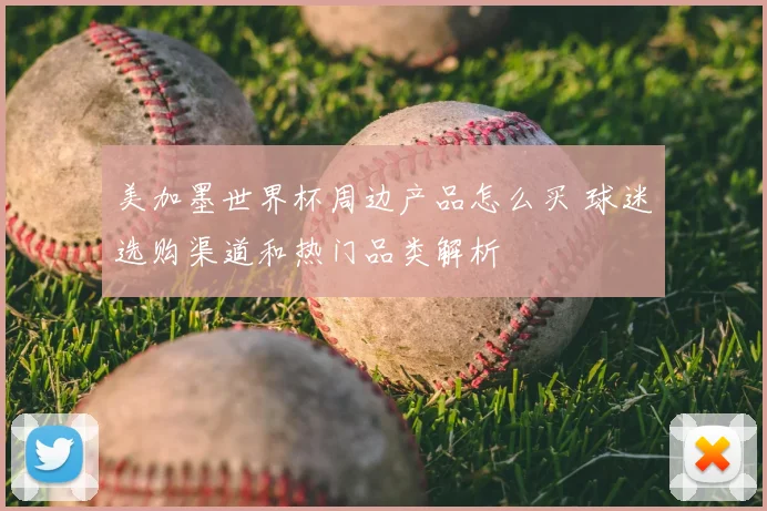 美加墨世界杯周边产品怎么买 球迷选购渠道和热门品类解析