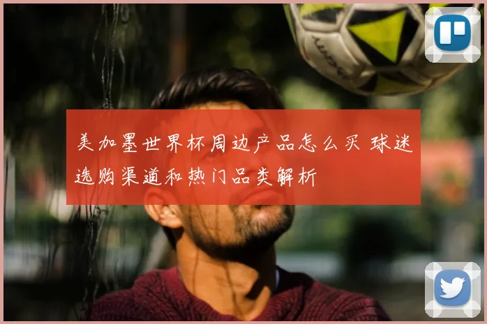 美加墨世界杯周边产品怎么买 球迷选购渠道和热门品类解析