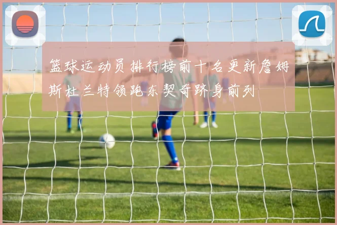 篮球运动员排行榜前十名更新詹姆斯杜兰特领跑东契奇跻身前列