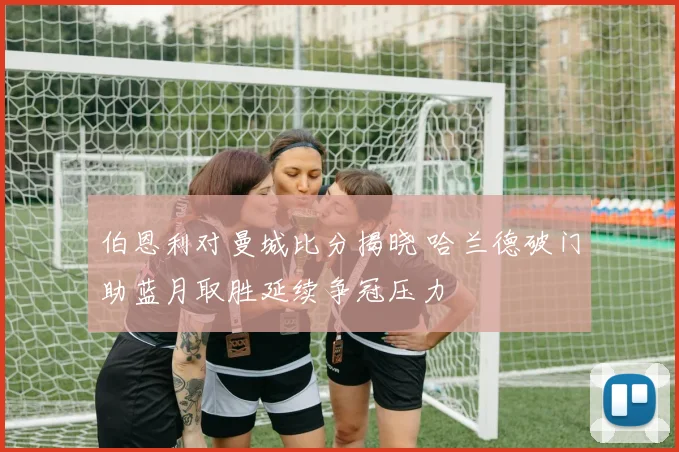 伯恩利对曼城比分揭晓 哈兰德破门助蓝月取胜延续争冠压力