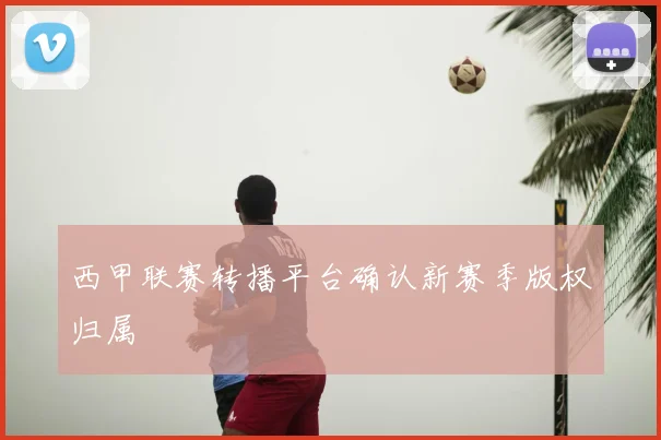 西甲联赛转播平台确认新赛季版权归属
