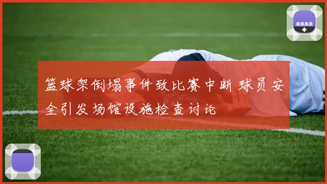篮球架倒塌事件致比赛中断 球员安全引发场馆设施检查讨论