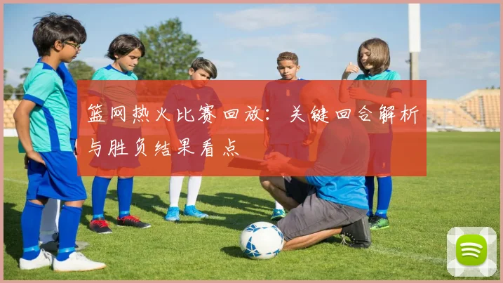 篮网热火比赛回放：关键回合解析与胜负结果看点