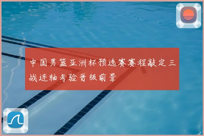 中国男篮亚洲杯预选赛赛程敲定三战连轴考验晋级前景