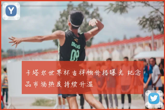 卡塔尔世界杯吉祥物价格曝光 纪念品市场热度持续升温