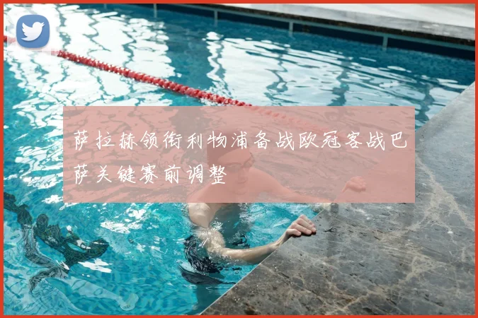 萨拉赫领衔利物浦备战欧冠客战巴萨关键赛前调整