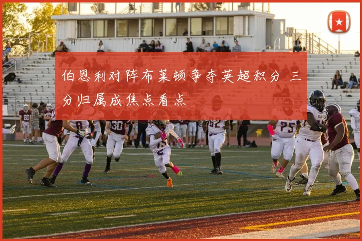 伯恩利对阵布莱顿争夺英超积分 三分归属成焦点看点