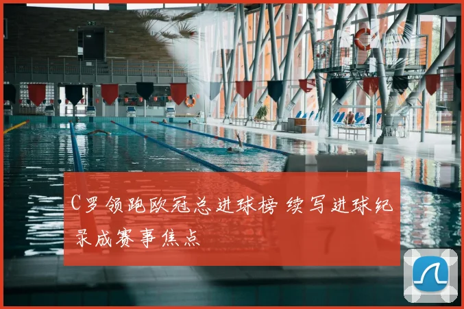 C罗领跑欧冠总进球榜 续写进球纪录成赛事焦点