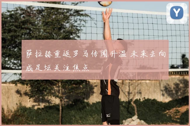 萨拉赫重返罗马传闻升温 未来去向成足坛关注焦点