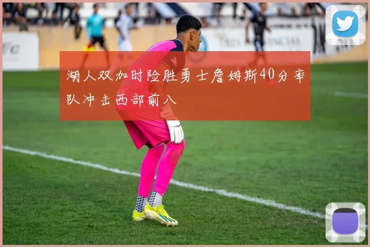 湖人双加时险胜勇士詹姆斯40分率队冲击西部前八