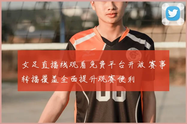 女足直播线观看免费平台开放 赛事转播覆盖全面提升观赛便利