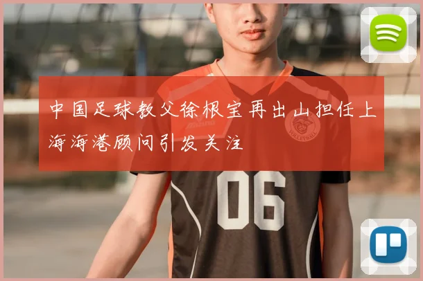 中国足球教父徐根宝再出山担任上海海港顾问引发关注